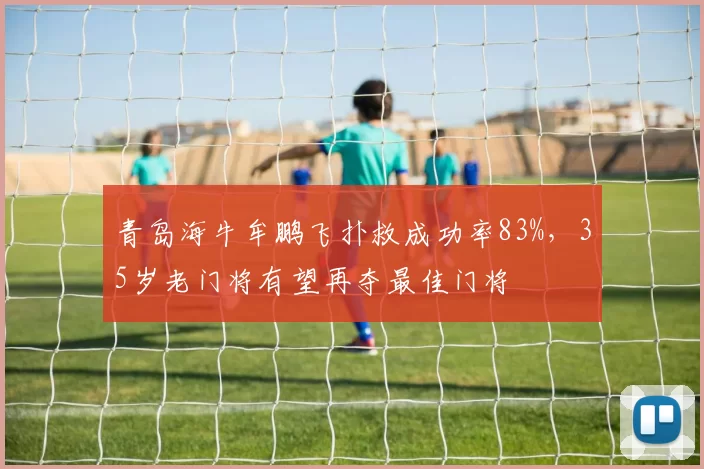 青岛海牛牟鹏飞扑救成功率83%，35岁老门将有望再夺最佳门将