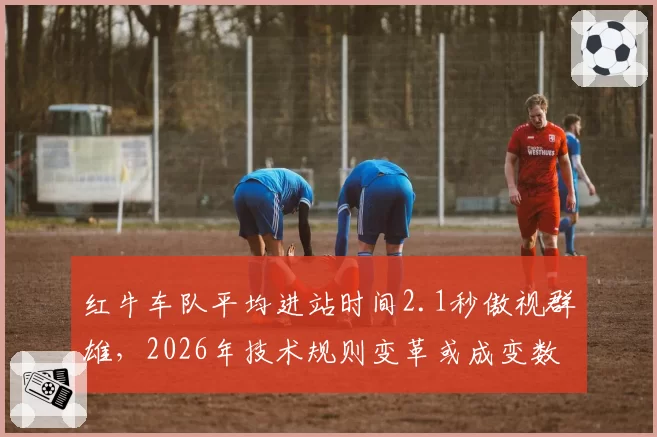 红牛车队平均进站时间2.1秒傲视群雄，2026年技术规则变革或成变数？