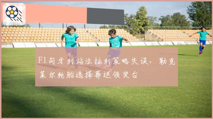 F1匈牙利站法拉利策略失误，勒克莱尔轮胎选择葬送领奖台