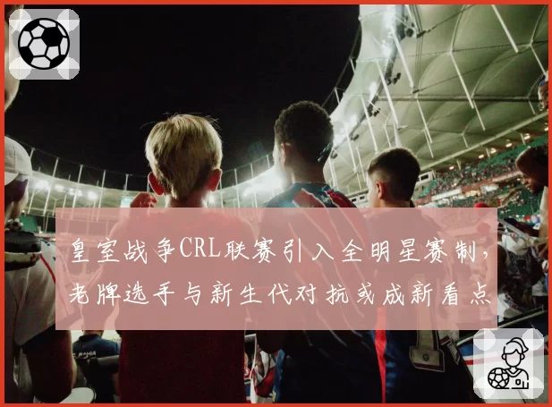 皇室战争CRL联赛引入全明星赛制，老牌选手与新生代对抗或成新看点