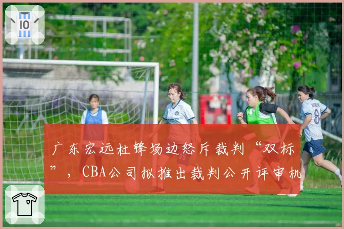 广东宏远杜锋场边怒斥裁判“双标”，CBA公司拟推出裁判公开评审机制
