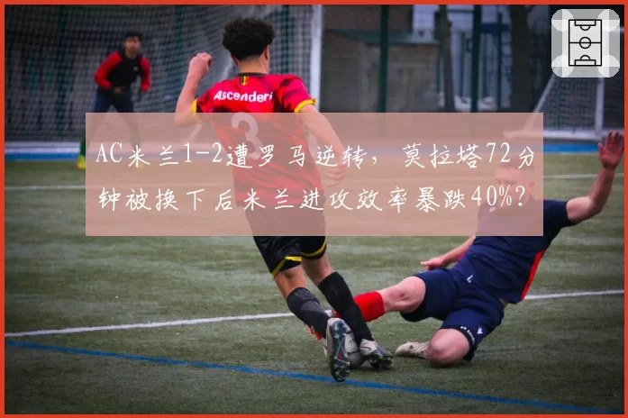 AC米兰1-2遭罗马逆转，莫拉塔72分钟被换下后米兰进攻效率暴跌40%？