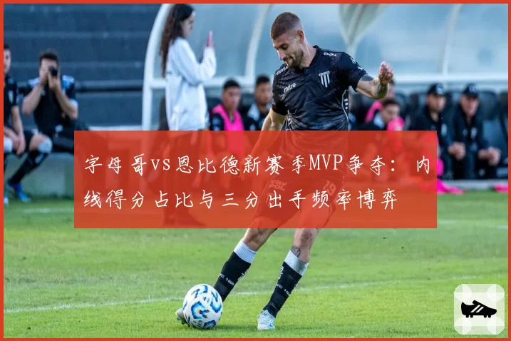 字母哥vs恩比德新赛季MVP争夺：内线得分占比与三分出手频率博弈