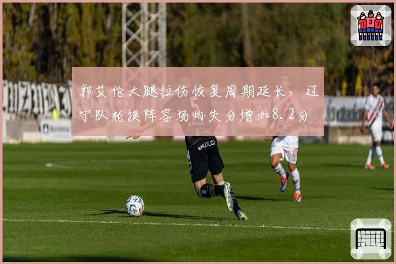 郭艾伦大腿拉伤恢复周期延长,辽宁队轮换阵容场均失分增加8.2分