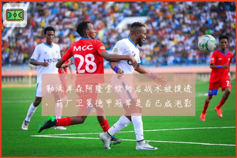 勒沃库森阿隆索续约后战术被摸透，药厂卫冕德甲冠军是否已成泡影？