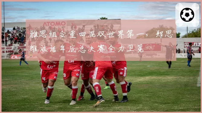 雅思组合重回混双世界第一，郑思维放话年底总决赛全力卫冕