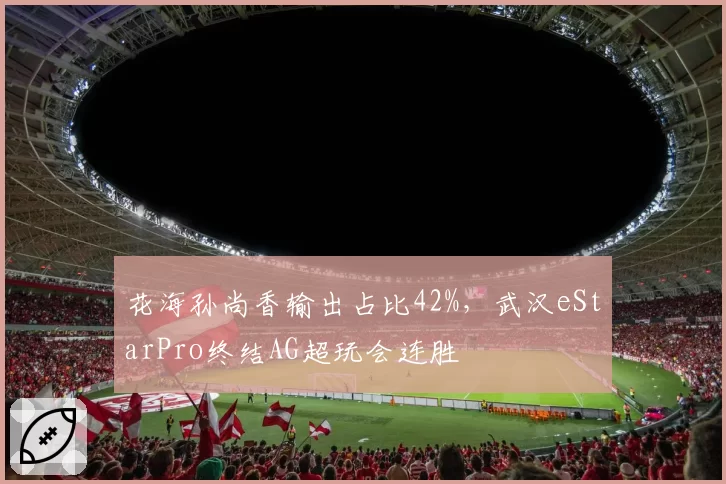 花海孙尚香输出占比42%，武汉eStarPro终结AG超玩会连胜
