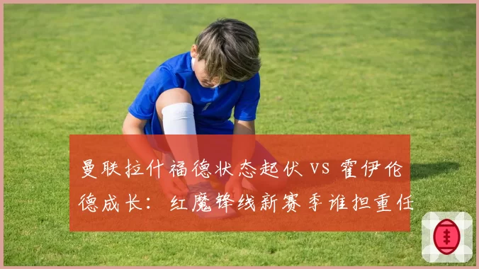 曼联拉什福德状态起伏 vs 霍伊伦德成长:红魔锋线新赛季谁担重任?