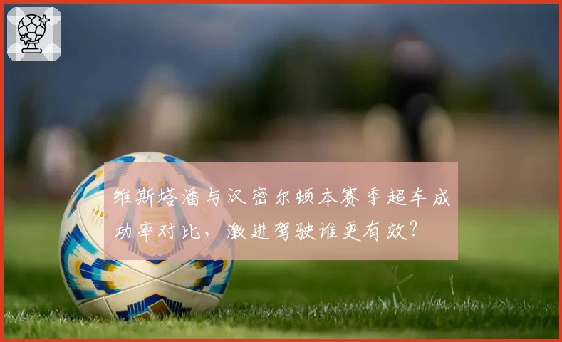 维斯塔潘与汉密尔顿本赛季超车成功率对比，激进驾驶谁更有效？