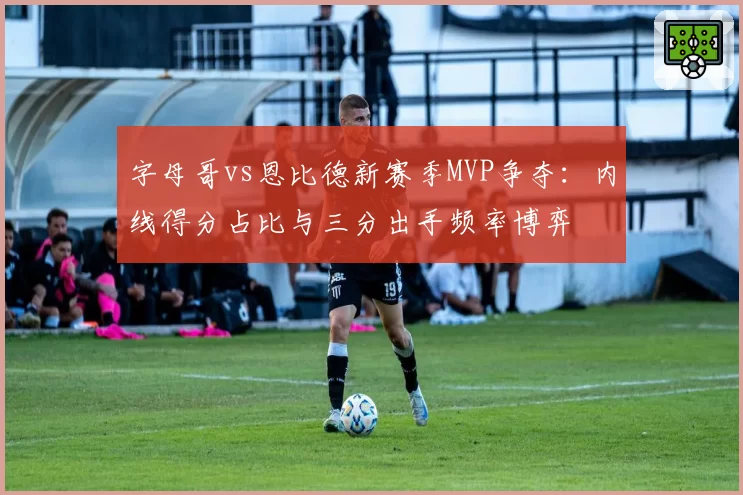 字母哥vs恩比德新赛季MVP争夺：内线得分占比与三分出手频率博弈