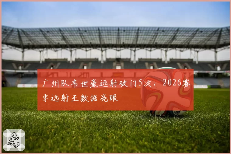 广州队韦世豪远射破门5次，2026赛季远射王数据亮眼