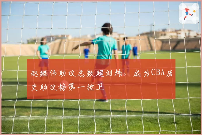 赵继伟助攻总数超刘炜，成为CBA历史助攻榜第一控卫