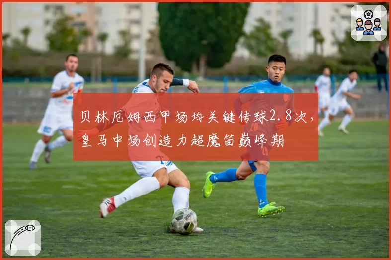 贝林厄姆西甲场均关键传球2.8次,皇马中场创造力超魔笛巅峰期