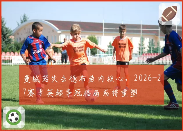 曼城若失去德布劳内核心，2026-27赛季英超争冠格局或将重塑