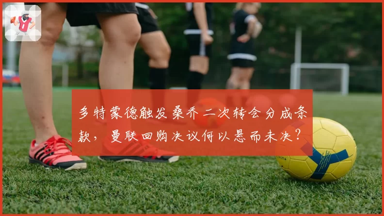 多特蒙德触发桑乔二次转会分成条款，曼联回购决议何以悬而未决？