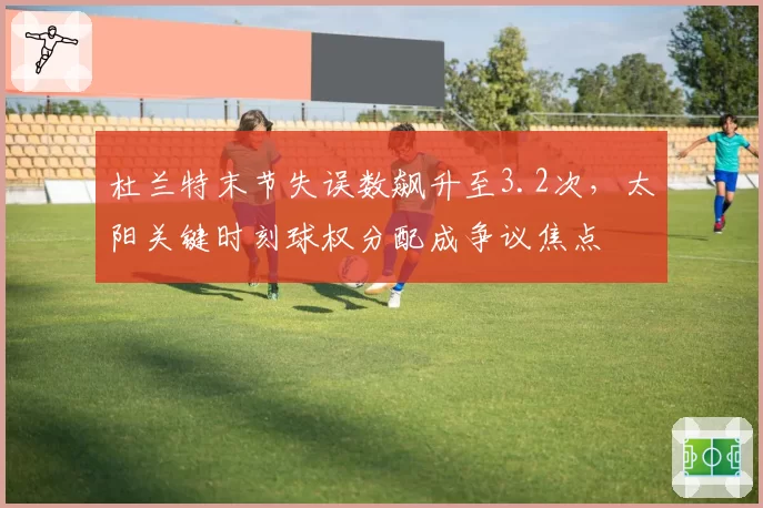 杜兰特末节失误数飙升至3.2次，太阳关键时刻球权分配成争议焦点