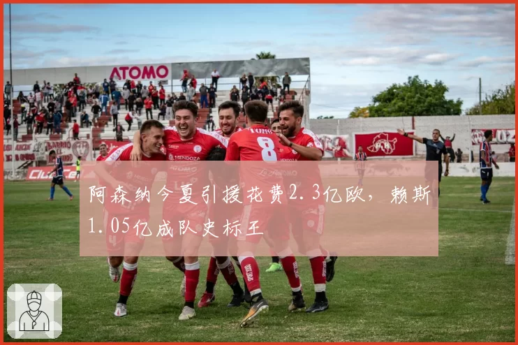 阿森纳今夏引援花费2.3亿欧，赖斯1.05亿成队史标王