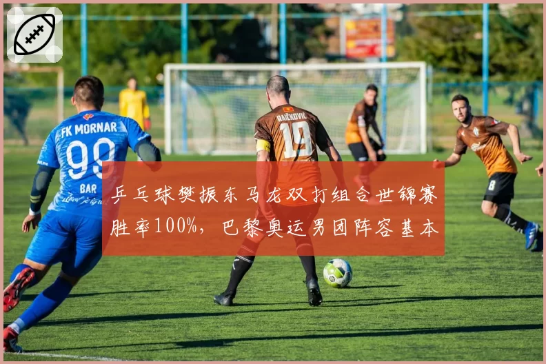 乒乓球樊振东马龙双打组合世锦赛胜率100%，巴黎奥运男团阵容基本锁定？