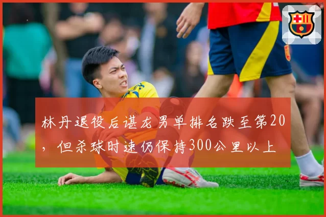 林丹退役后谌龙男单排名跌至第20，但杀球时速仍保持300公里以上