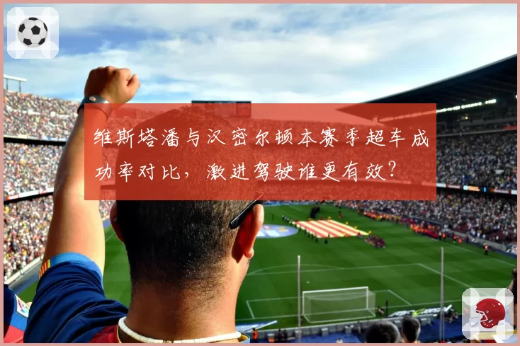 维斯塔潘与汉密尔顿本赛季超车成功率对比，激进驾驶谁更有效？
