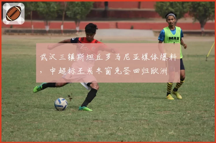 武汉三镇斯坦丘罗马尼亚媒体爆料，中超标王或冬窗免签回归欧洲