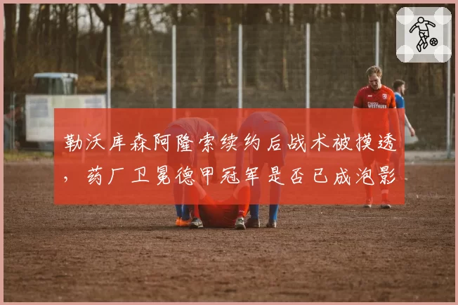勒沃库森阿隆索续约后战术被摸透，药厂卫冕德甲冠军是否已成泡影？