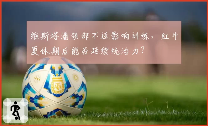 维斯塔潘颈部不适影响训练，红牛夏休期后能否延续统治力？