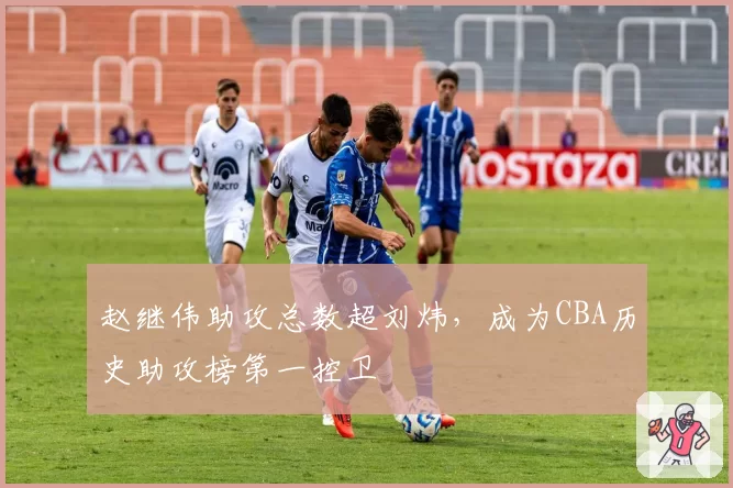 赵继伟助攻总数超刘炜，成为CBA历史助攻榜第一控卫