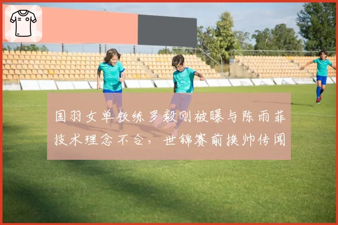 国羽女单教练罗毅刚被曝与陈雨菲技术理念不合，世锦赛前换帅传闻甚嚣尘上