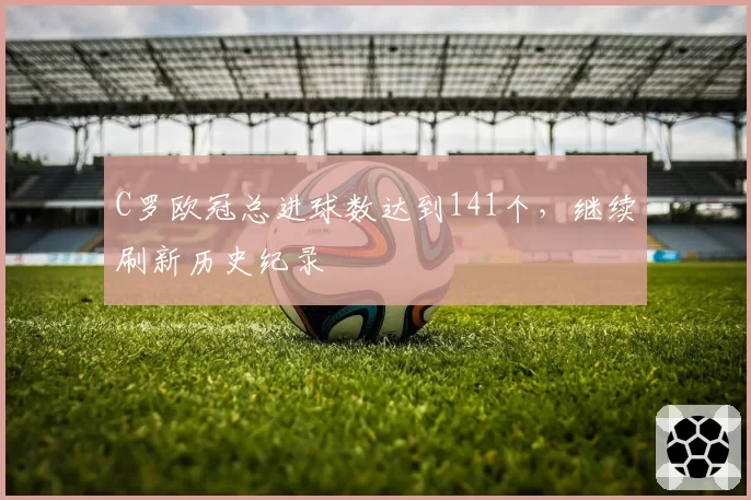 C罗欧冠总进球数达到141个，继续刷新历史纪录