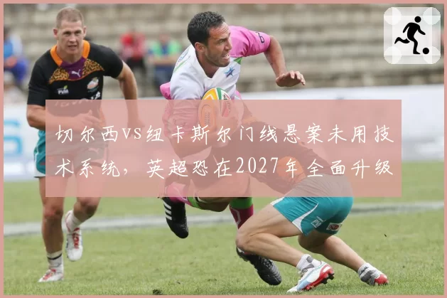 切尔西vs纽卡斯尔门线悬案未用技术系统，英超恐在2027年全面升级门线传感器