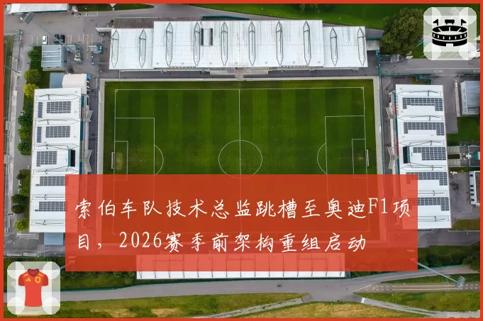 索伯车队技术总监跳槽至奥迪F1项目，2026赛季前架构重组启动