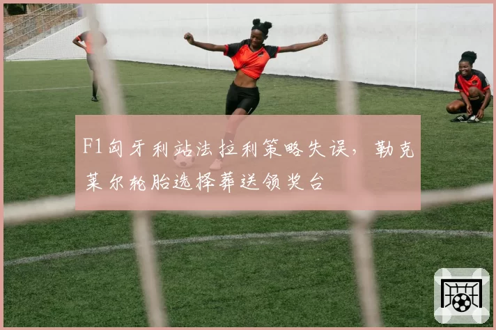 F1匈牙利站法拉利策略失误，勒克莱尔轮胎选择葬送领奖台