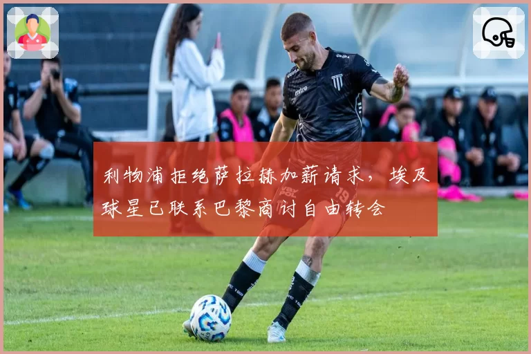 利物浦拒绝萨拉赫加薪请求，埃及球星已联系巴黎商讨自由转会