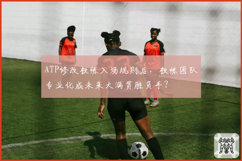 ATP修改教练入场规则后，教练团队专业化成未来大满贯胜负手？