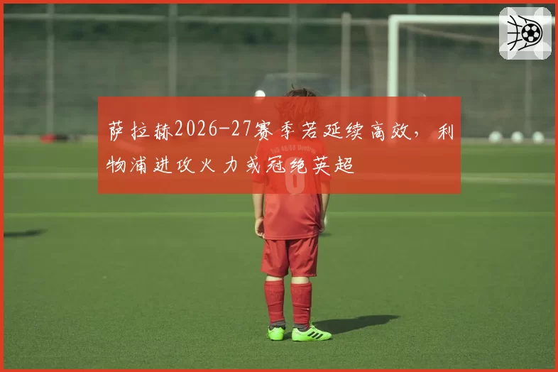 萨拉赫2026-27赛季若延续高效，利物浦进攻火力或冠绝英超