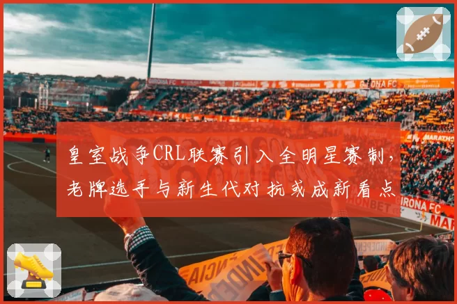 皇室战争CRL联赛引入全明星赛制，老牌选手与新生代对抗或成新看点