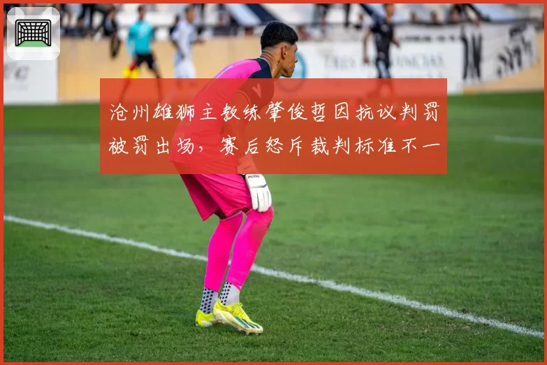 沧州雄狮主教练肇俊哲因抗议判罚被罚出场，赛后怒斥裁判标准不一