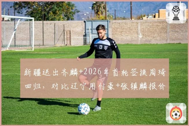 新疆送出齐麟+2026年首轮签换周琦回归，对比辽宁用付豪+张镇麟报价被拒筹码悬殊