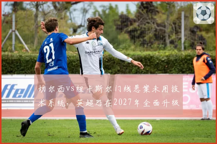 切尔西vs纽卡斯尔门线悬案未用技术系统，英超恐在2027年全面升级门线传感器