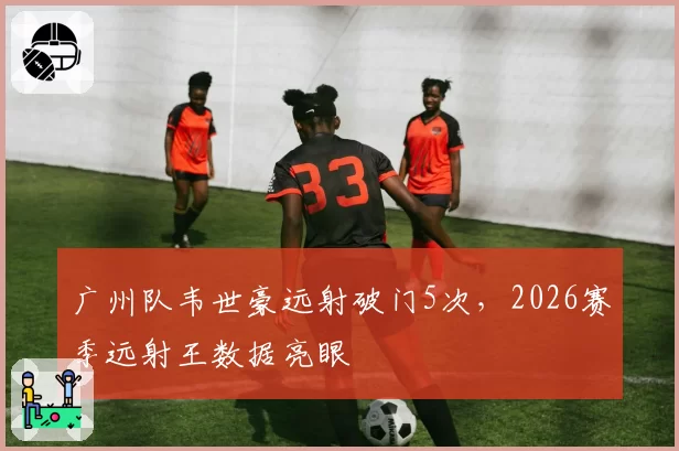 广州队韦世豪远射破门5次，2026赛季远射王数据亮眼