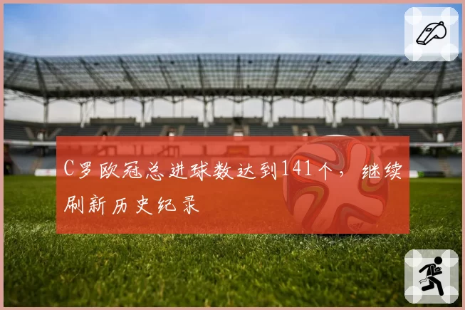 C罗欧冠总进球数达到141个，继续刷新历史纪录